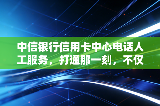 中信银行信用卡中心电话人工服务，打通那一刻，不仅是解决问题，更是信任的重建