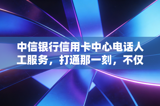 中信银行信用卡中心电话人工服务，打通那一刻，不仅是解决问题，更是信任的重建