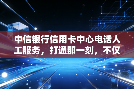 中信银行信用卡中心电话人工服务，打通那一刻，不仅是解决问题，更是信任的重建