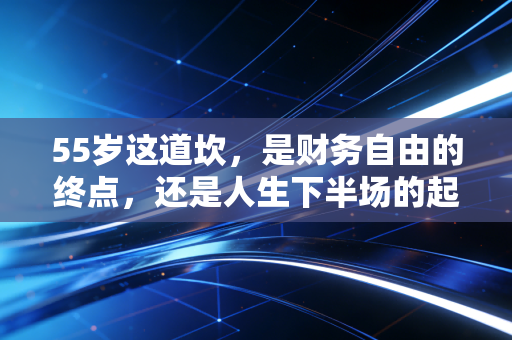 55岁这道坎,是财务自由的终点,还是人生下半场的起点?