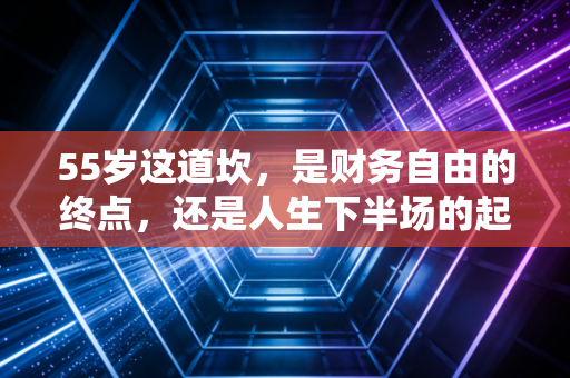 55岁这道坎，是财务自由的终点，还是人生下半场的起点？