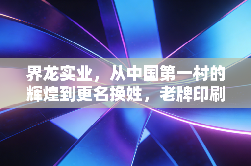 界龙实业,从中国第一村的辉煌到更名换姓,老牌印刷巨头的转型之路究竟通向何方?