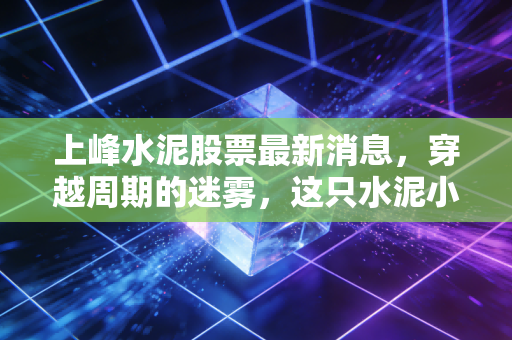 上峰水泥股票最新消息,穿越周期的迷雾,这只水泥小巨人的至暗时刻还是黄金坑?