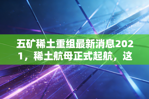 五矿稀土重组最新消息2021，稀土航母正式起航，这一波国运红利你吃到了吗？