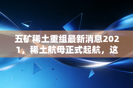 五矿稀土重组最新消息2021，稀土航母正式起航，这一波国运红利你吃到了吗？