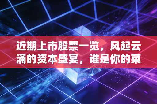 近期上市股票一览，风起云涌的资本盛宴，谁是你的菜？