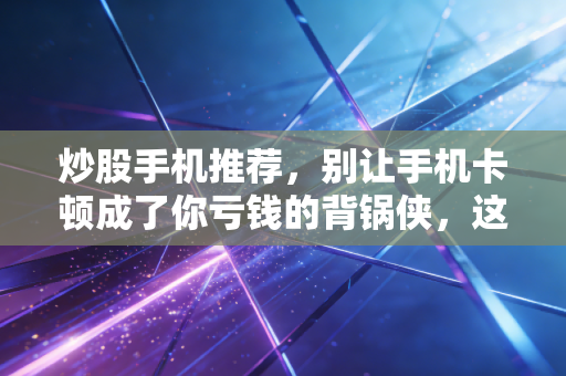 炒股手机推荐，别让手机卡顿成了你亏钱的背锅侠，这几款才是老股民的实战利器