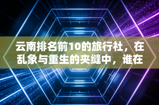 云南排名前10的旅行社，在乱象与重生的夹缝中，谁在定义真正的诗和远方？