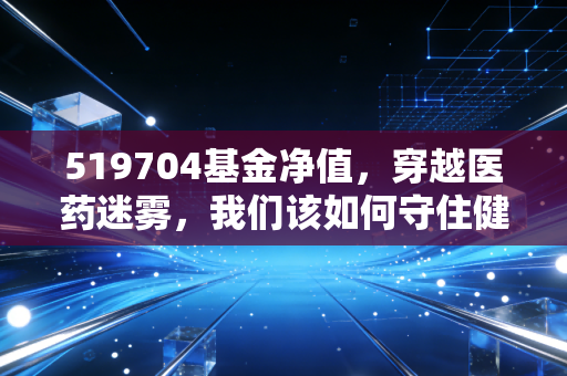 519704基金净值，穿越医药迷雾，我们该如何守住健康的财富？