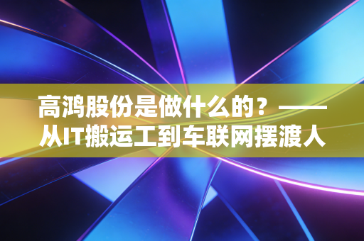 高鸿股份是做什么的?——从IT搬运工到车联网摆渡人的深度剖析