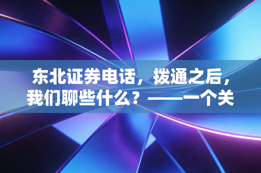东北证券电话,拨通之后,我们聊些什么?——一个关于券商服务与投资者焦虑的故事