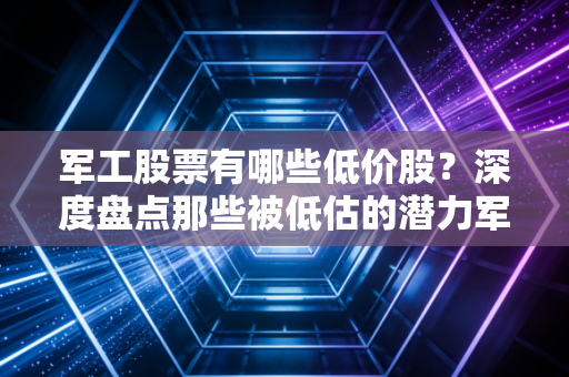 军工股票有哪些低价股？深度盘点那些被低估的潜力军与投资陷阱