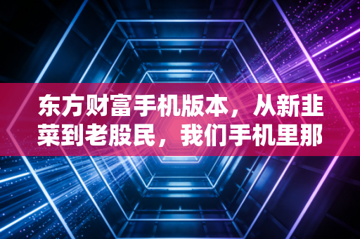 东方财富手机版本,从新韭菜到老股民,我们手机里那个又爱又恨的炒股神器