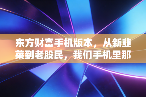 东方财富手机版本,从新韭菜到老股民,我们手机里那个又爱又恨的炒股神器