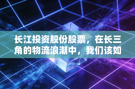 长江投资股份股票，在长三角的物流浪潮中，我们该如何审视这只老牌劲旅？