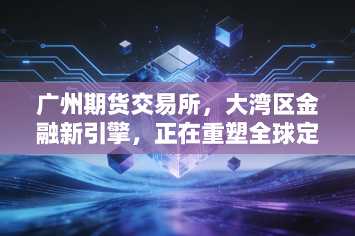 广州期货交易所，大湾区金融新引擎，正在重塑全球定价逻辑的中国力量