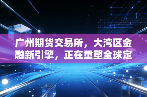 广州期货交易所，大湾区金融新引擎，正在重塑全球定价逻辑的中国力量