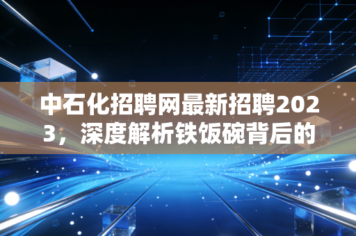 中石化招聘网最新招聘2023，深度解析铁饭碗背后的机遇与挑战，这波红利你抓住了吗？