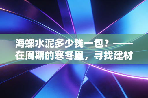 海螺水泥多少钱一包?——在周期的寒冬里,寻找建材之王的底层逻辑