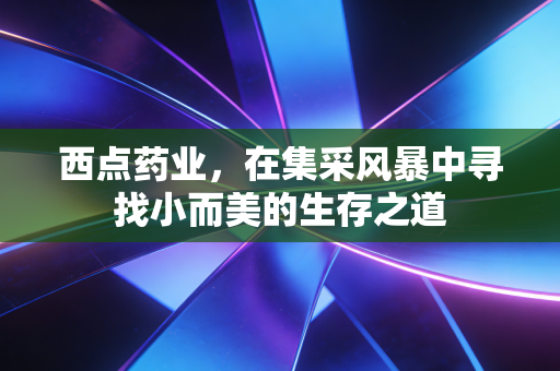 西点药业,在集采风暴中寻找小而美的生存之道