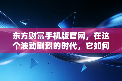 东方财富手机版官网,在这个波动剧烈的时代,它如何成为我的投资避风港?