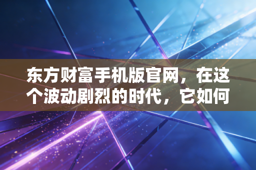 东方财富手机版官网,在这个波动剧烈的时代,它如何成为我的投资避风港?