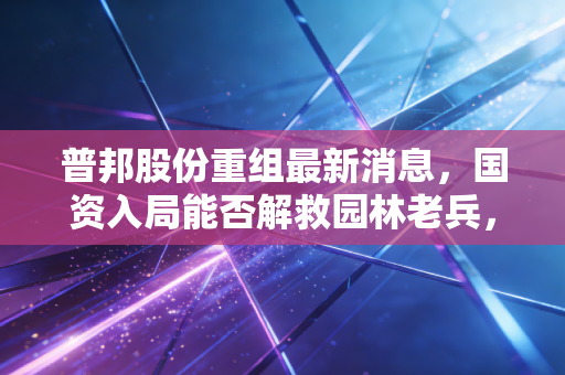 普邦股份重组最新消息，国资入局能否解救园林老兵，散户该走还是留？