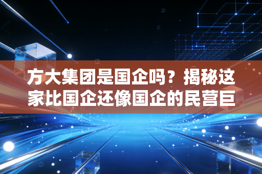 方大集团是国企吗？揭秘这家比国企还像国企的民营巨鳄的底层生存逻辑