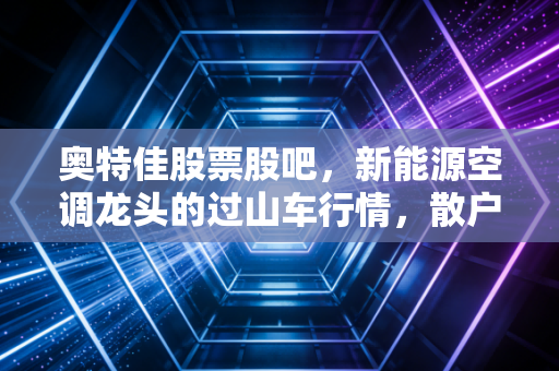 奥特佳股票股吧，新能源空调龙头的过山车行情，散户该何去何从？