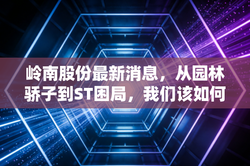岭南股份最新消息,从园林骄子到ST困局,我们该如何看待这场生死时速?
