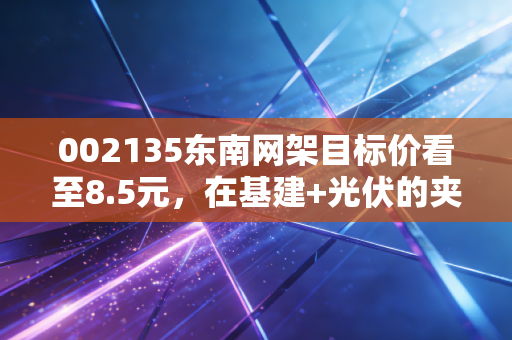 002135东南网架目标价看至8.5元，在基建+光伏的夹缝中寻找被错杀的阿尔法收益
