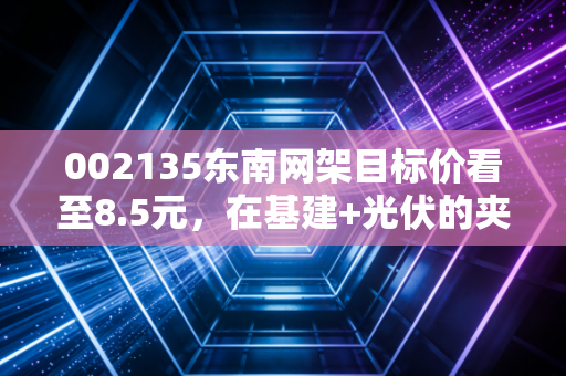 002135东南网架目标价看至8.5元，在基建+光伏的夹缝中寻找被错杀的阿尔法收益