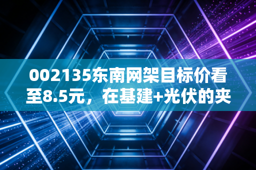 002135东南网架目标价看至8.5元，在基建+光伏的夹缝中寻找被错杀的阿尔法收益