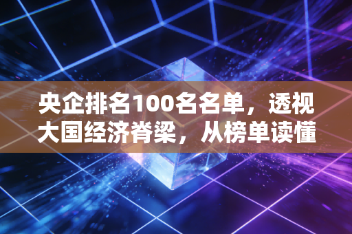 央企排名100名名单，透视大国经济脊梁，从榜单读懂我们的生活