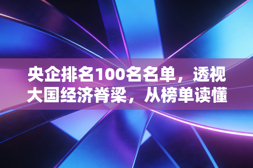 央企排名100名名单，透视大国经济脊梁，从榜单读懂我们的生活