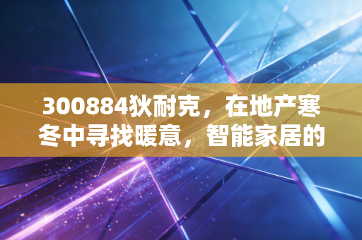 300884狄耐克，在地产寒冬中寻找暖意，智能家居的隐形冠军能否穿越周期？