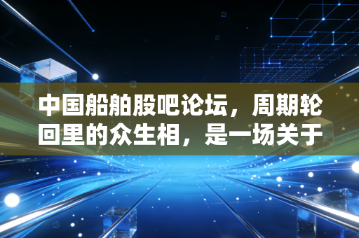 中国船舶股吧论坛,周期轮回里的众生相,是一场关于耐心的终极修行