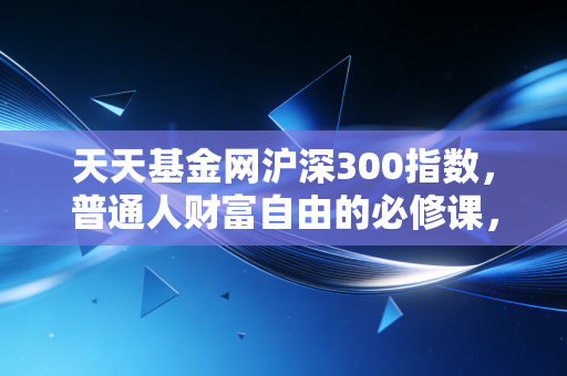 天天基金网沪深300指数,普通人财富自由的必修课,还是被套牢的无底洞?——深度复盘与实战思考