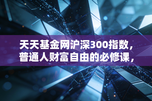 天天基金网沪深300指数,普通人财富自由的必修课,还是被套牢的无底洞?——深度复盘与实战思考