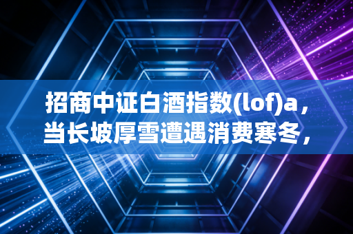 招商中证白酒指数(lof)a，当长坡厚雪遭遇消费寒冬，我们该如何举杯？