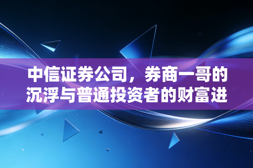 中信证券公司,券商一哥的沉浮与普通投资者的财富进阶之路