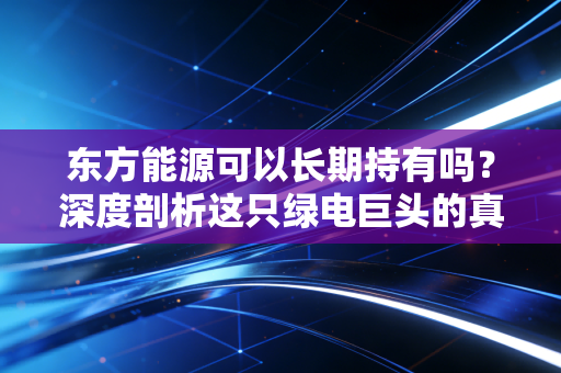 东方能源可以长期持有吗？深度剖析这只绿电巨头的真实潜力