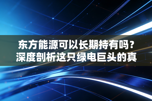 东方能源可以长期持有吗?深度剖析这只绿电巨头的真实潜力