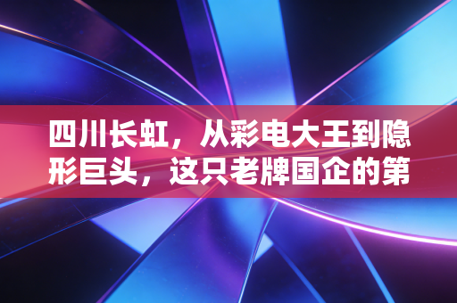 四川长虹,从彩电大王到隐形巨头,这只老牌国企的第二春还能持续多久?