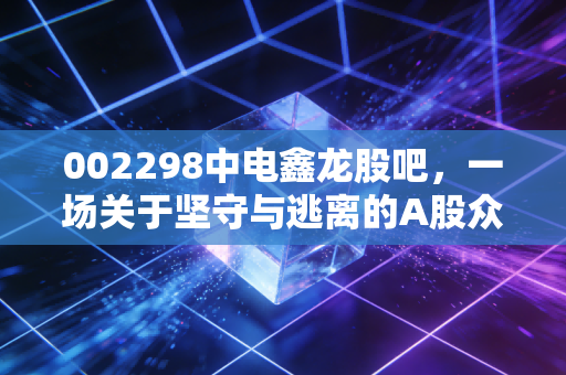 002298中电鑫龙股吧，一场关于坚守与逃离的A股众生相，智慧城市光环下的散户博弈