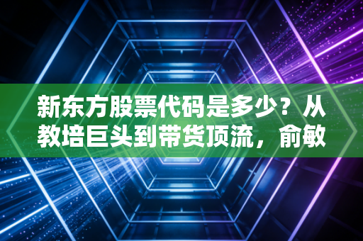 新东方股票代码是多少？从教培巨头到带货顶流，俞敏洪的绝地反击与投资启示