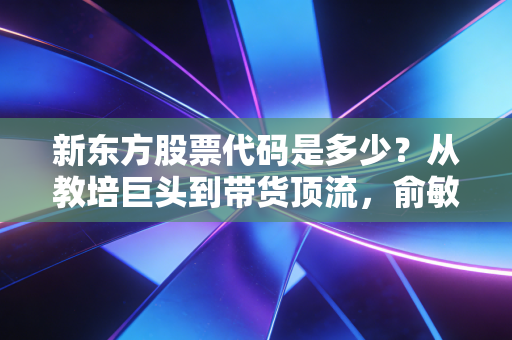 新东方股票代码是多少？从教培巨头到带货顶流，俞敏洪的绝地反击与投资启示