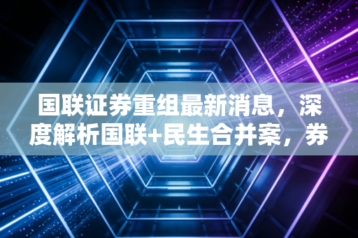 国联证券重组最新消息，深度解析国联+民生合并案，券商行业巨变下的投资机遇与风险