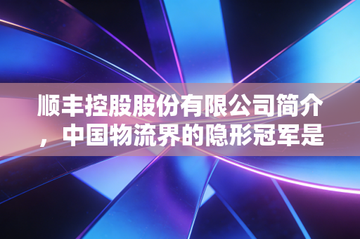 顺丰控股股份有限公司简介,中国物流界的隐形冠军是如何炼成的
