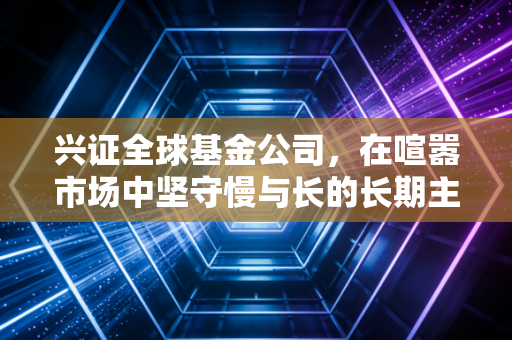 兴证全球基金公司，在喧嚣市场中坚守慢与长的长期主义者